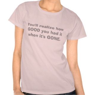 You'll realize how GOOD you had it when it's GONE. Tshirt