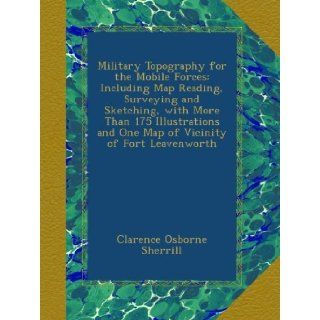 Military Topography for the Mobile Forces Including Map Reading, Surveying and Sketching, with More Than 175 Illustrations and One Map of Vicinity of Fort Leavenworth Clarence Osborne Sherrill Books