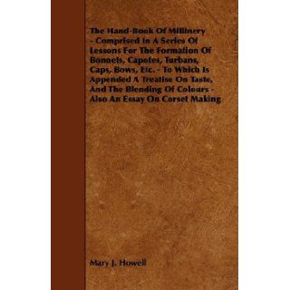The Hand Book Of Millinery   Comprised In A Series Of Lessons For The Formation Of Bonnets, Capotes, Turbans, Caps, Bows, Etc.   To Which Is AppendedOf Colours   Also An Essay On Corset Making Mary J. Howell 9781444653656 Books