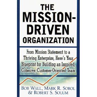 The Mission Driven Organization  From Mission Statement to a Thriving Enterprise, Here's Your Blueprint for Building an Inspired, Cohesive, Customer Oriented Team Robert Wall, Mark Sobol, Robert Solum 0086874518810 Books