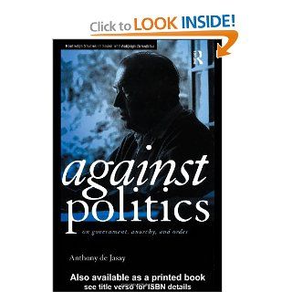 Against Politics On Government, Anarchy and Order (Routledge Studies in Social and Political Thought) Anthony De Jasay 9780415170673 Books