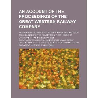 An account of the proceedings of the Great Western Railway company; with extracts from the evidence given in support of the bill, before the Committee of the House of Commons in the session of 1835 Great Western Railway 9781236308443 Books