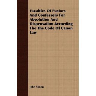 Faculties Of Pastors And Confessors For Absolution And Dispensation According The The Code Of Canon Law John Simon 9781409702856 Books
