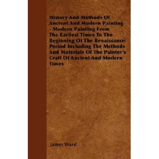History And Methods Of Ancient And Modern Painting   Modern Painting From The Earliest Times To The Beginning Of The Renaissance Period Including ThePainter's Craft Of Ancient And Modern Times James Ward 9781445535159 Books