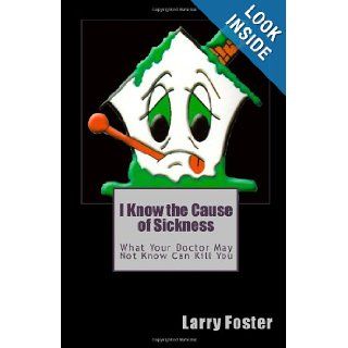 I Know the Cause of Sickness What Your Doctor May Not Know Can Kill You Larry Foster 9781449957704 Books