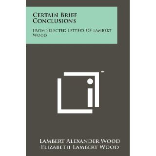 Certain Brief Conclusions From Selected Letters Of Lambert Wood Lambert Alexander Wood, Elizabeth Lambert Wood, M. H. P. 9781258122409 Books