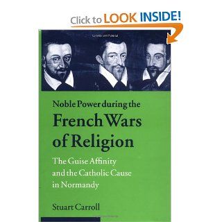 Noble Power during the French Wars of Religion The Guise Affinity and the Catholic Cause in Normandy (Cambridge Studies in Early Modern History) (9780521624046) Stuart Carroll Books