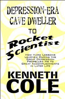 Depression Era Cave Dweller to Rocket Scientist How Hard Lessons Learned During the Great Depression Propelled Me to Great Accomplishments in Later Life Kenneth Cole 9781607499626 Books