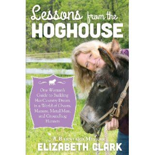 Lessons from the Hoghouse A Woman's Guide to Following Her Country Dream in a World of Manure, Metal Men, and Groundhog Hunters Elizabeth Clark 9781939995018 Books