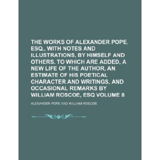 The works of Alexander Pope, esq., with notes and illustrations, by himself and others. To which are added, a new life of the author, an Estimate ofremarks by William Roscoe, esq Volume 8 Alexander Pope 9781236315151 Books