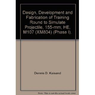 Design, Development and Fabrication of Training Round to Simulate Projectile, 155 mm, HE, M107 (XM804) (Phase I). Dennis D. Kaisand Books