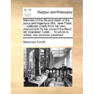 Memoirs of the life and death of the pious and ingenious Mrs. Jane Turell,collected chiefly from her own manuscripts by her consort the Revd. Mr.To which is added, two sermons preached Ebenezer Turrell 9781171015987 Books