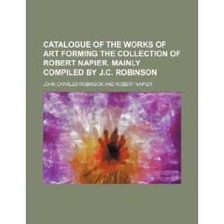 Catalogue of the Works of Art Forming the Collection of Robert Napier. Mainly Compiled by J.C. Robinson John Charles Robinson 9781235752476 Books