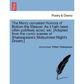 The Merry conceited Humors of Bottom the Weaver. As it hath been often publikely acted, etc. [Adapted from the comic scenes of Shakespeare's Midsummer Night's Dream.] Anonymous, William Shakespeare 9781241135317 Books
