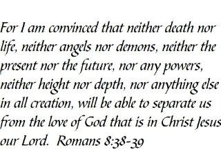 For I am convinced that neither death nor life, neither angels nor demons, neither the present nor the future, nor any powers, neither height nor depth, nor anything else in all creation, will be able to separate us from the love of God that is in Christ J
