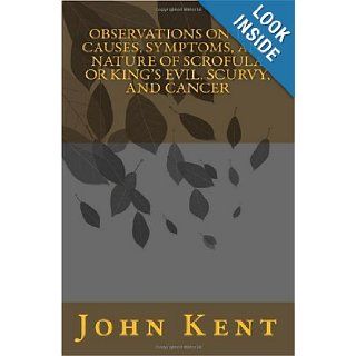 Observations on the Causes, Symptoms, and Nature of Scrofula or King's Evil, Scurvy, and Cancer John Kent 9781449928858 Books