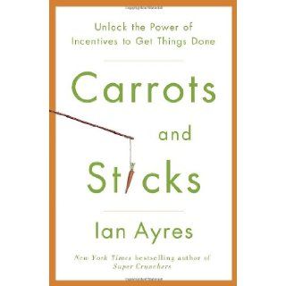 Carrots and Sticks Unlock the Power of Incentives to Get Things Done Ian Ayres 9780553807639 Books