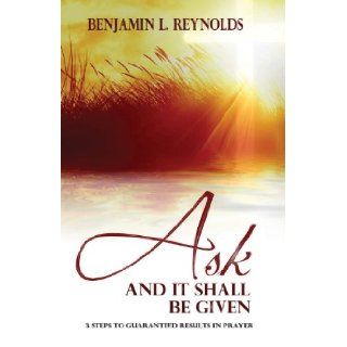 Ask and It Shall Be Given 3 Steps to Guaranteed Results in Prayer Benjamin L Reynolds 9781482503975 Books