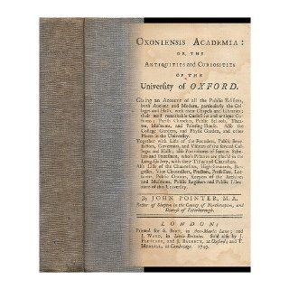 Oxoniensis Academia Or, the Antiquities and Curiosities of the University of Oxford  Giving an Account of all the Public Edifices, Both Ancient and Modern,Together with Lists of the Founders, Public Benefactors, Governors,by John Pointer John Pointer B