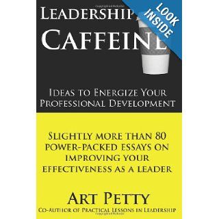 Leadership Caffeine Ideas to Energize Your Professional Development Slightly More than 80 Power Packed Essays on Improving Your Effectiveness as a Leader Art Petty 9781456493875 Books