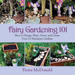 Fairy Gardening 101 How to Design, Plant, Grow and Create Over 25 Miniature Gardens 9781629141794